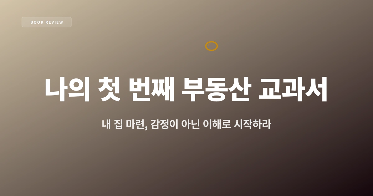 『나의 첫 번째 부동산 교과서』 — 내 집 마련, 감정이 아닌 이해로 시작하라